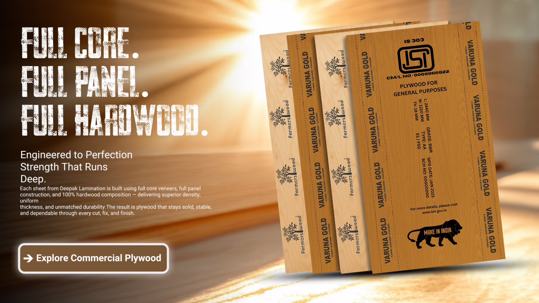 Farmerswood Plywood. Varuna Gold Plywood. Each sheet from Deepak Lamination is built using full core veneers, full panel construction, and 100% hardwood composition — delivering superior density, uniform thickness, and unmatched durability.The result is plywood that stays solid, stable, and dependable through every cut, fix, and finish.