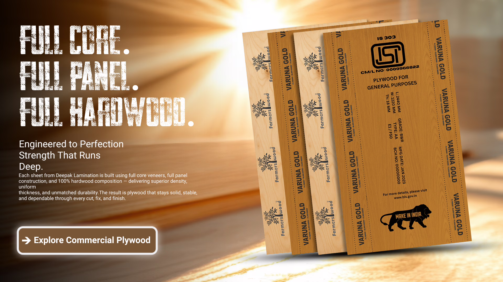 Farmerswood Plywood. Varuna Gold Plywood. Each sheet from Deepak Lamination is built using full core veneers, full panel construction, and 100% hardwood composition — delivering superior density, uniform thickness, and unmatched durability.The result is plywood that stays solid, stable, and dependable through every cut, fix, and finish.